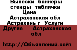 Вывески, баннеры, стенды, таблички › Цена ­ 100 - Астраханская обл., Астрахань г. Услуги » Другие   . Астраханская обл.